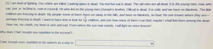 (2) I am tired of fighting. Our chiefs are killed; Looking-glass is dead. Too-hul-hul-suit is dead. The old men are all dead. It is the young men, now, who 
say 'yes' or 'no'[that is, vote in council]. He who led on the young men [Joseph's brother, Ollicut] is dead. It is cold, and we have no blankets. The little 
children are freezing to death. My people--some of them--have run away to the hills, and have no blankets, no food. No one knows where they are- 
perhaps freezing to death. I want to have time to look for my children, and see how many of them I can find; maybe I shall find them among the dead. 
Hear me, my chiefs; my heart is sick and sad. From where the sun now stands, I will fight no more forever! 
Why does Chief Joseph use repetition in the excerpt? 
Chief Joseph uses repetition in his speech as a way to □ v