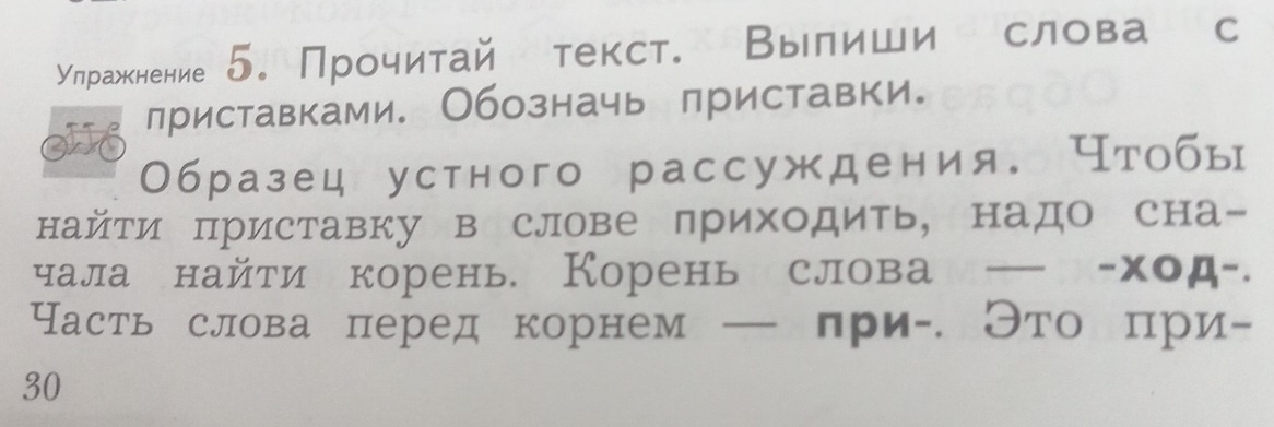 Улражкнение 5.Прочитай текст. Вылиши слова с 
лриставками. Обозначь лриставки。 
Образец устного рассуждения. Чтобы 
найти πриставку в слове лриходить, надо сна- 
чала найти корень. Корень слова — -ход-. 
Часть слова πеред корнем — лри- Это при-
30