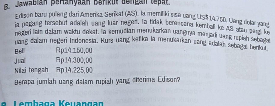 Jawabián pertanyaan berikut dengán tépät. 
Edison baru pulang dari Amerika Serikat (AS). Ia memiliki sisa uang US$14.750. Uang dolar yang 
ia pegang tersebut adalah uang luar negeri. Ia tidak berencana kembali ke AS atau pergi ke 
negeri lain dalam waktu dekat. Ia kemudian menukarkan uangnya menjadi uang rupiah sebagai 
uang dalam negeri Indonesia. Kurs uang ketika ia menukarkan uang adalah sebagai berikut. 
Beli Rp14.150,00
Jual Rp14.300,00
Nilai tengah Rp14.225,00
Berapa jumlah uang dalam rupiah yang diterima Edison? 
B Lembaga Keuangan