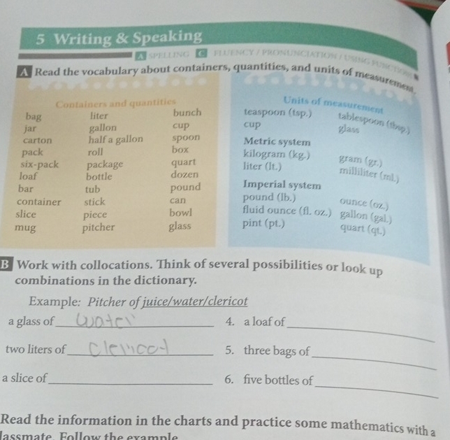 Writing & Speaking 
ASPELLING C 1 
As Read the vocabulary about containers, quantities, and units of measurement, 
Containers and quantities Units of measurement 
bag liter bunch teaspoon (tsp.) tablespoon (thsp.) 
jar gallon cup cup 
glass 
carton half a gallon spoon Metric system 
pack roll box kilogram (kg.) gram (gr.) 
six-pack package quart liter (lt.) milliliter (mL) 
loaf bottle dozen 
bar tub pound Imperial system 
container stick can pound (lb.) ounce (oz.)
slice piece bowl fluid ounce (fl. oz.) gallon (gal.) 
mug pitcher glass pint (pt.) 
quart (qt.) 
B Work with collocations. Think of several possibilities or look up 
combinations in the dictionary. 
Example: Pitcher of juice/water/clericot 
_ 
a glass of_ 4. a loaf of 
_ 
two liters of_ 5. three bags of 
_ 
a slice of_ 6. five bottles of 
Read the information in the charts and practice some mathematics with a 
lassmate Follow the example