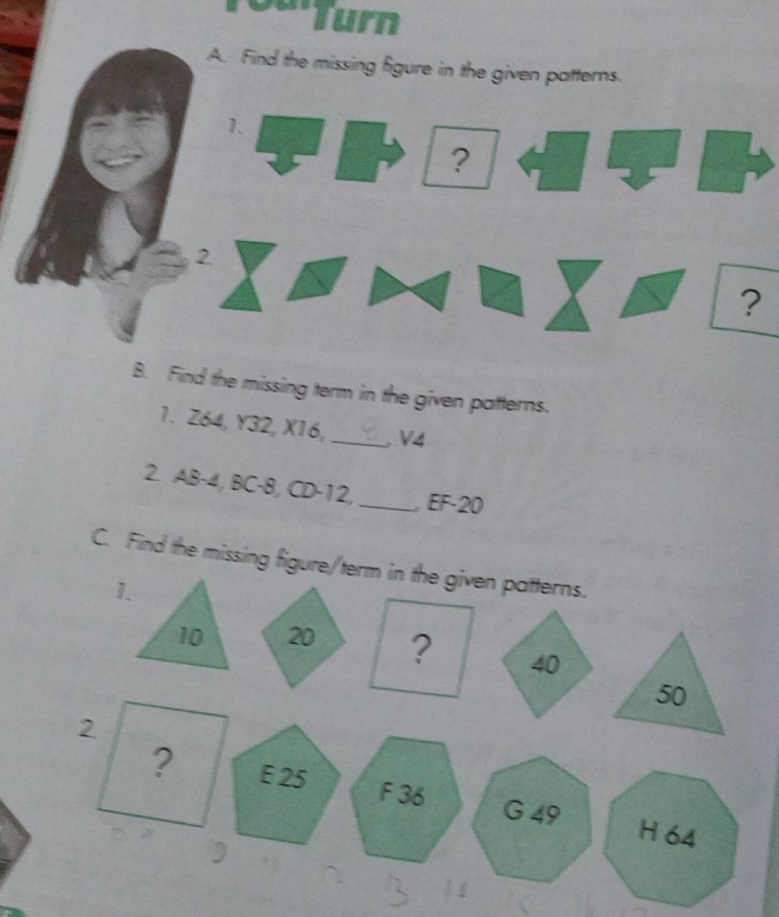 Turn 
A. Find the missing figure in the given patterns. 
1. 
? 
2 
? 
B. Find the missing term in the given patterns. 
1. Z64, Y32, X16, _ V4
2. AB-4, BC-8, CD-12,_ , EF-20
C. Find the missing figure/term in the given patterns. 
1.
10 20
40
50
2 
?