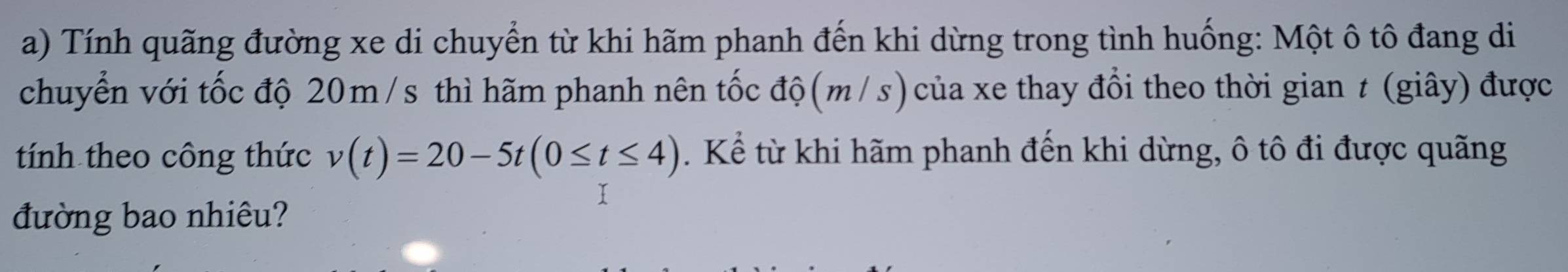 Tính quãng đường xe di chuyển từ khi hãm phanh đến khi dừng trong tình huống: Một ô tô đang di 
chuyển với tốc độ 20m /s thì hãm phanh nên tốc độ(m/s)của xe thay đổi theo thời gian t (giây) được 
tính theo công thức v(t)=20-5t(0≤ t≤ 4). Kể từ khi hãm phanh đến khi dừng, ô tô đi được quãng 
đường bao nhiêu?