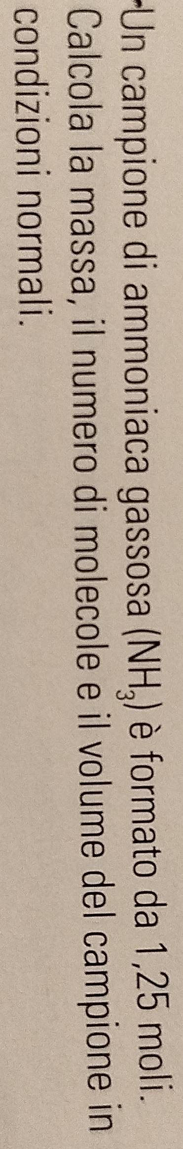 Un campione di ammoniaca gassosa (NH_3) è formato da 1,25 moli. 
Calcola la massa, il numero di molecole é il volume del campione in 
condizioni normali.