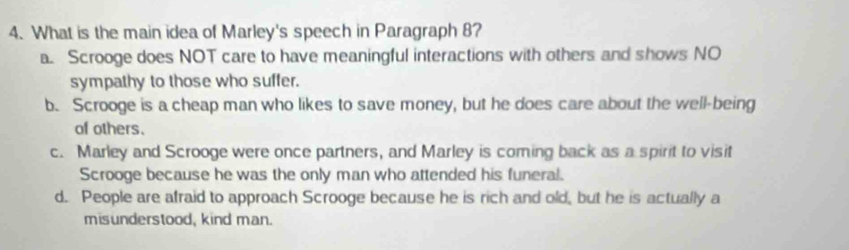 What is the main idea of Marley's speech in Paragraph 8?
a. Scrooge does NOT care to have meaningful interactions with others and shows NO
sympathy to those who suffer.
b. Scrooge is a cheap man who likes to save money, but he does care about the well-being
of others.
c. Marley and Scrooge were once partners, and Marley is coming back as a spirit to visit
Scrooge because he was the only man who attended his funeral.
d. People are afraid to approach Scrooge because he is rich and old, but he is actually a
misunderstood, kind man.