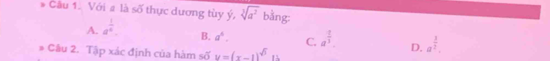 Cầu 1. Với # là số thực dương tùy ý, sqrt[3](a^2) bằng:
A. a^(frac 1)6.
B. a^6. C. a^(frac 2)3. a^(frac 3)2. 
Câu 2. Tập xác định của hàm số y=(x-1)^sqrt(3)
D.