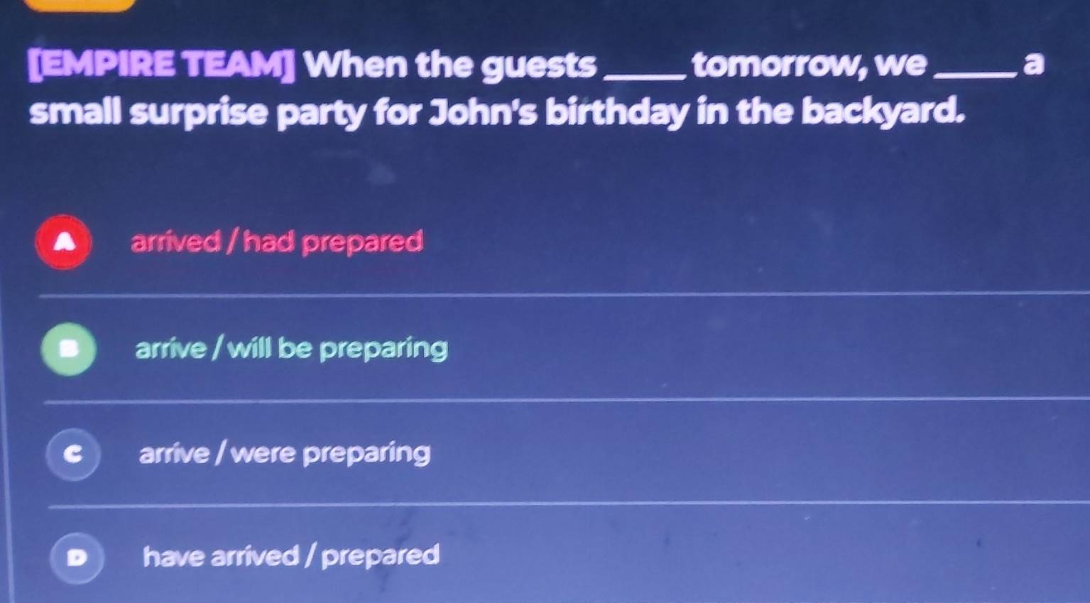 [EMPIRE TEAM] When the guests _tomorrow, we_ a
small surprise party for John's birthday in the backyard.
arrived / had prepared
arrive / will be preparing
arrive / were preparing
have arrived / prepared