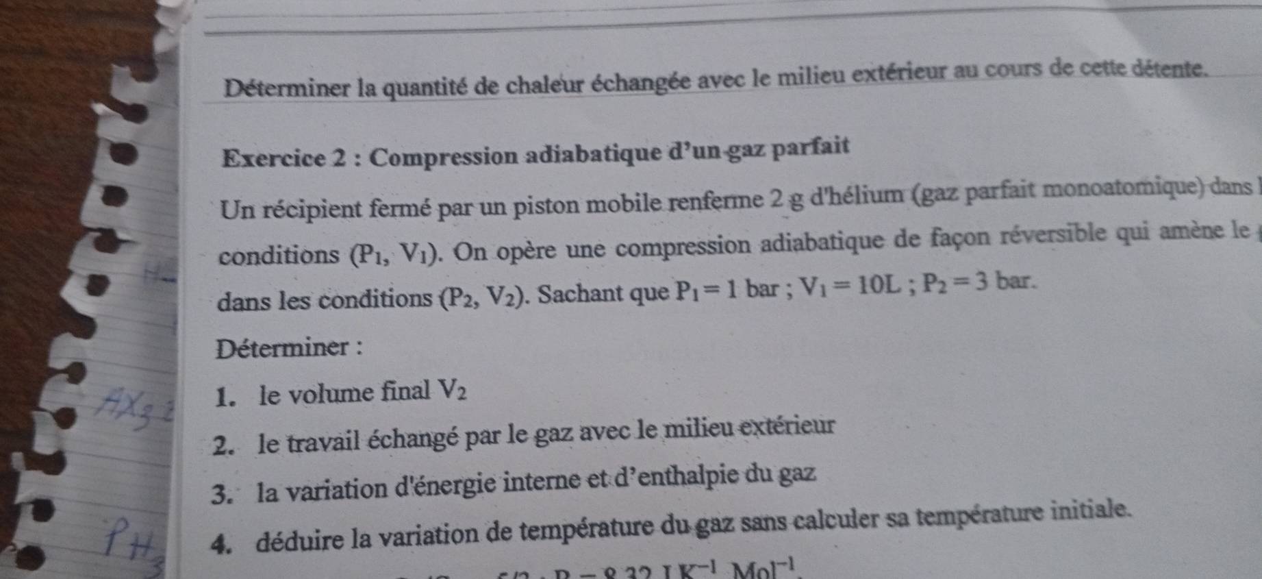 Déterminer la quantité de chaleur échangée avec le milieu extérieur au cours de cette détente. 
Exercice 2 : Compression adiabatique d’un gaz parfait 
Un récipient fermé par un piston mobile renferme 2 g d'hélium (gaz parfait monoatomique) dans 
conditions (P_1, V_1). On opère une compression adiabatique de façon réversible qui amène le 
dans les conditions (P_2,V_2). Sachant que P_1=1 bar ; V_1=10L; P_2=3 bar. 
Déterminer : 
1. le volume final V_2
2. le travail échangé par le gaz avec le milieu extérieur 
3. la variation d'énergie interne et d'enthalpie du gaz 
4. déduire la variation de température du gaz sans calculer sa température initiale.
-832IK^(-1)Mol^(-1)