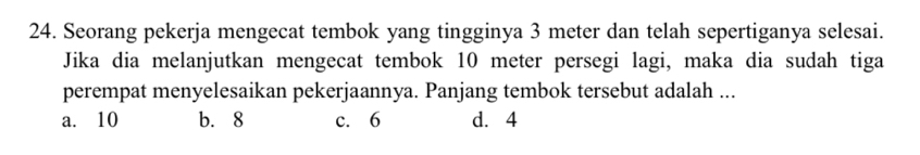 Seorang pekerja mengecat tembok yang tingginya 3 meter dan telah sepertiganya selesai.
Jika dia melanjutkan mengecat tembok 10 meter persegi lagi, maka dia sudah tiga
perempat menyelesaikan pekerjaannya. Panjang tembok tersebut adalah ...
a. 10 b. 8 c. 6 d. 4