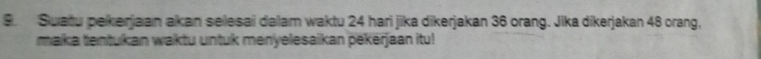 Suatu pekerjaan akan selesai daam waktu 24 hari jika dikerjakan 36 orang. Jika dikerjakan 48 orang, 
maka tentukan waktu untuk menyelesaikan pekerjaan itu!