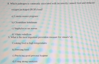 Which pathogen is commonly associated with incorrectly canned food and reduced
oxygen packaged (ROP) food?
a) Listeria monocytogenes
b) Clostridium botulinum
c) Staphylococcus aureus
di Vibrio vulnífica 
9. What is the most important prevention measure for viruses? a)
Cooking food to high temperatures
b) Freezing food
c) Practicing good personal hygiene
d) Using strong samitizers