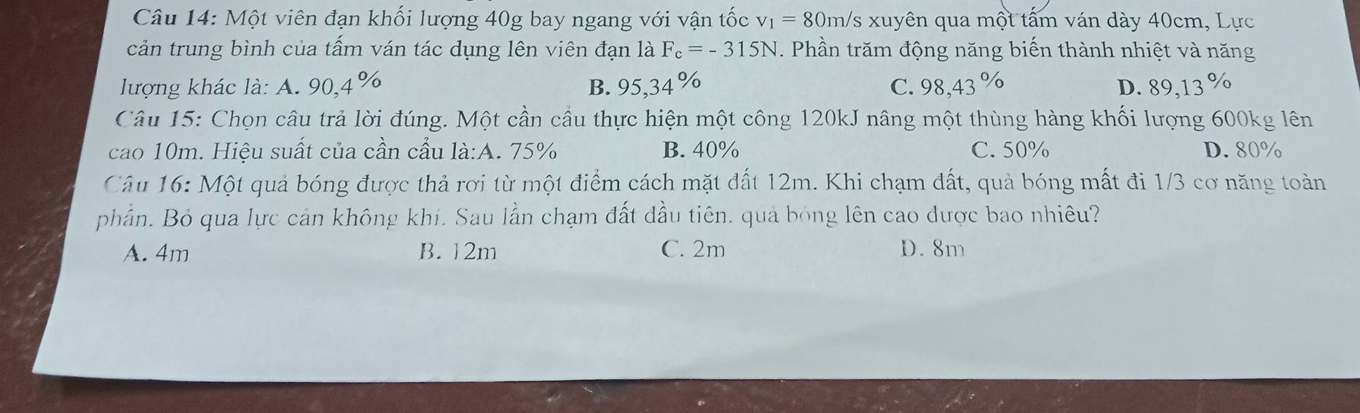 Một viên đạn khối lượng 40g bay ngang với vận tốc v_1=80m/s xuyên qua một tấm ván dày 40cm, Lực
cản trung bình của tấm ván tác dụng lên viên đạn là F_c=-315N. Phần trăm động năng biến thành nhiệt và năng
lượng khác là: A. 90,4% B. 95,34% C. 98,43 % D. 89,13 %
Câu 15: Chọn câu trả lời đúng. Một cần cầu thực hiện một công 120kJ nâng một thùng hàng khối lượng 600kg lên
cao 10m. Hiệu suất của cần cầu là:A. 75% B. 40% C. 50% D. 80%
Câu 16: Một quả bóng được thả rơi từ một điểm cách mặt đất 12m. Khi chạm đất, quả bóng mất đi 1/3 cơ năng toàn
phần. Bỏ qua lực cản không khí. Sau lần chạm đất dầu tiên. quả bóng lên cao được bao nhiêu?
A. 4m B. 12m C. 2m D. 8m