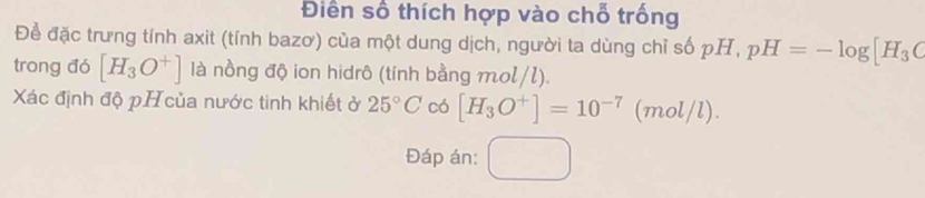 Điền số thích hợp vào chỗ trống 
Để đặc trưng tính axit (tính bazơ) của một dung dịch, người ta dùng chỉ số pH, pH=-log [H_3C
trong đó [H_3O^+] là nồng độ ion hidrô (tính bằng mol/l). 
Xác định độ pH của nước tinh khiết ở 25°C có [H_3O^+]=10^(-7)(mol/l). 
Đáp án: