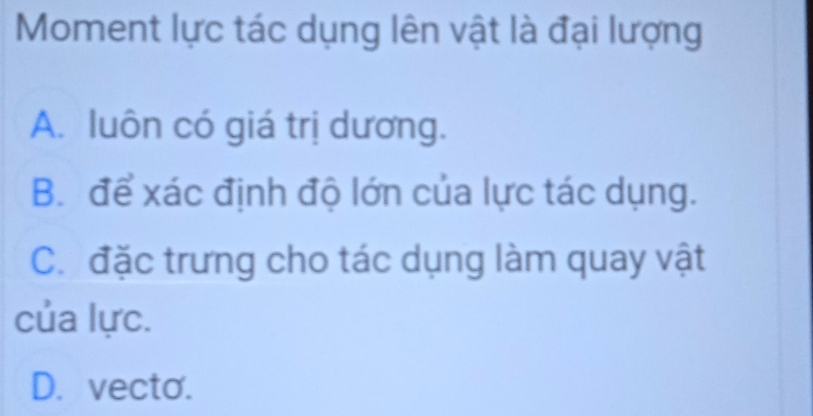 Moment lực tác dụng lên vật là đại lượng
A. luôn có giá trị dương.
B. để xác định độ lớn của lực tác dụng.
C. đặc trưng cho tác dụng làm quay vật
của lực.
D. vecto.