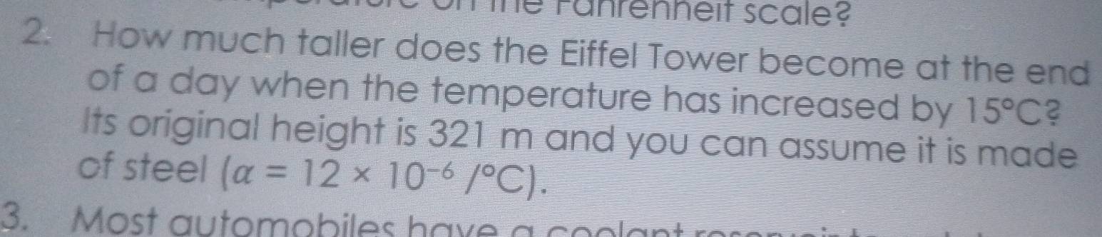 he Fanrenheit scale? 
2. How much taller does the Eiffel Tower become at the end 
of a day when the temperature has increased by 15°C 2 
Its original height is 321 m and you can assume it is made 
of steel (alpha =12* 10^(-6)/^circ C). 
3. Most automobiles have a co o l an t ro