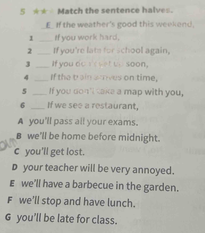 Match the sentence halves.
E_ If the weather's good this weekend,
1 _If you work hard,
2 _If you're late for school again,
3 _If you do n'e yet up soon,
4 _If the brain srves on time,
5 _If you don't take a map with you,
6 _If we see a restaurant,
A you'll pass all your exams.
B we’ll be home before midnight.
c you’ll get lost.
D your teacher will be very annoyed.
E we'll have a barbecue in the garden.
F we’ll stop and have lunch.
G you’ll be late for class.