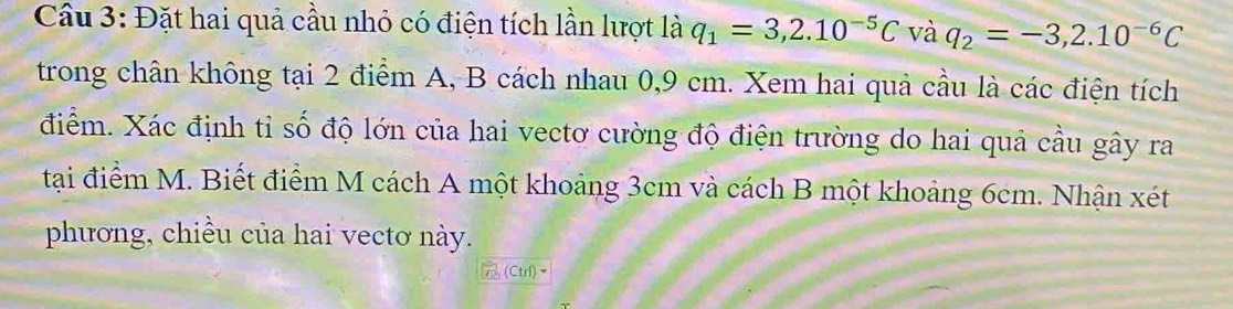 Cầu 3: Đặt hai quả cầu nhỏ có điện tích lần lượt là q_1=3,2.10^(-5)C và q_2=-3,2.10^(-6)C
trong chân không tại 2 điểm A, B cách nhau 0,9 cm. Xem hai quả cầu là các điện tích 
điểm. Xác định tỉ số độ lớn của hai vectơ cường độ điện trường do hai quả cầu gây ra 
tại điểm M. Biết điểm M cách A một khoảng 3cm và cách B một khoảng 6cm. Nhận xét 
phương, chiều của hai vectơ này. 
(CtrI)×