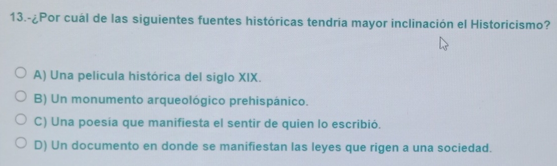 13.-¿Por cuál de las siguientes fuentes históricas tendría mayor inclinación el Historicismo?
A) Una película histórica del siglo XIX.
B) Un monumento arqueológico prehispánico.
C) Una poesía que manifiesta el sentir de quien lo escribió.
D) Un documento en donde se manifiestan las leyes que rigen a una sociedad.