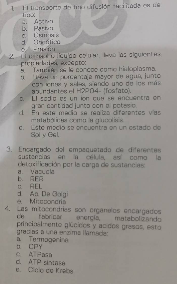 El transporte de tipo difusión facilitada es de
tipo:
a. Activo
b. Pasivo
c. Osmosis
d. Oncótica
e. Presión
2. El citosol o liquido celular, lleva las siguientes
propiedades, excepto:
a. También se le conoce como hialoplasma.
b. Lleva un porcentaje mayor de agua, junto
con iones y sales, siendo uno de los más
abundantes el H2P04- (fosfato).
c. El sodio es un ion que se encuentra en
gran cantidad junto con el potasio.
d. En este medio se realiza diferentes vías
metabólicas como la glucolisis.
e. Este medio se encuentra en un estado de
Sol y Gel.
3. Encargado del empaquetado de diferentes
sustancias en la célula, así como la
detoxificación por la carga de sustancias:
a. Vacuola
b. RER
c. REL
d. Ap. De Golgi
e. Mitocondria
4. Las mitocondrias son organelos encargados
de fabricar energía, matabolizando
principalmente glúcidos y acidos grasos, esto
gracias a una enzima llamada:
a. Termogenina
b. CPY
c. ATPasa
d. ATP sintasa
e. Ciclo de Krebs