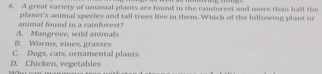 A great variety of unusual plants are found in the rainforest and more than half the
planet’s animal species and tall trees live in them. Which of the following plant or
animal found in a rainforest?
A. Mangrove, wild animals
B. Worms, vines, grasses
C. Dogs, cats, ornamental plants
D. Chicken, vegetables