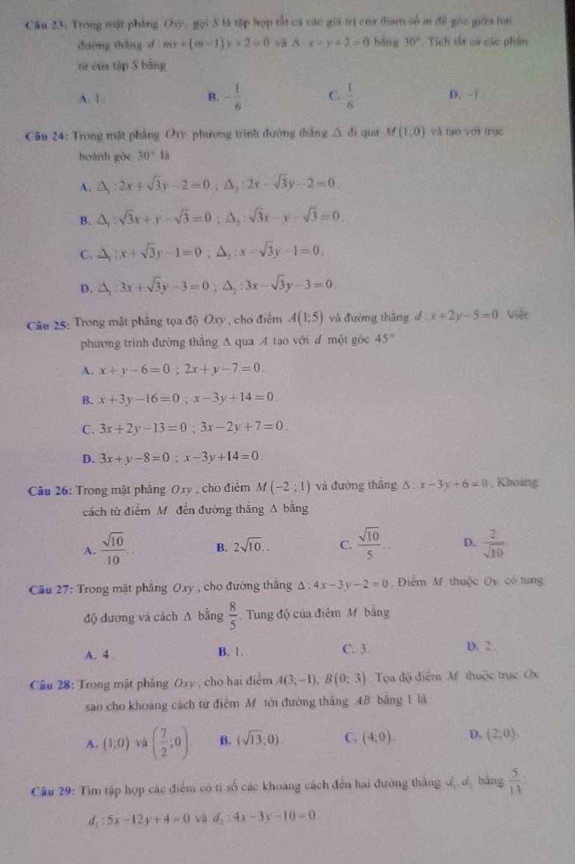 Cầu 23: Trong mật phẳng Oxy, gọi S là tập hợp tắt cá các giá trị của tham số m đề gốc giữa hai
đường thǎng d mx+(m-1)y+2=0 và A:x-y+2=0 bǎng 10° Tich tất cá các phần
tử của tập S bằng
A. 1 B. - 1/6  C.  1/6 . D. ~1 
Câu 24: Trong mật pháng O phương trình đường thắng △ di qua M(1,0) và tạo với trục
hoành góc 30°1dot a
A. △ _1:2x+sqrt(3)y-2=0;△ _2:2x-sqrt(3)y-2=0.
B. △ _1:sqrt(3)x+y-sqrt(3)=0;△ _2:sqrt(3)x-y-sqrt(3)=0.
C. △ _1:x+sqrt(3)y-1=0;△ _2:x-sqrt(3)y-1=0.
D. △ _1:3x+sqrt(3)y-3=0;△ _2:3x-sqrt(3)y-3=0.
Câu 25: Trong mặt phẳng tọa độ Oxy , cho điểm A(1;5) và đường thắng d:x+2y-5=0 Việt
phương trình đường thắng A qua A tạo với đ một góc 45°
A. x+y-6=0;2x+y-7=0.
B. x+3y-16=0;x-3y+14=0.
C. 3x+2y-13=0;3x-2y+7=0.
D. 3x+y-8=0;x-3y+14=0.
Cầu 26: Trong mặt phẳng Oxy , cho điểm M(-2;1) và đường thắng △ :x-3y+6=0 , Khoảng
cách từ điểm M đến đường thẳng A bằng
A.  sqrt(10)/10 ..  sqrt(10)/5 ... D.  2/sqrt(10) 
B. 2sqrt(10).. C.
Cầu 27: Trong mặt phẳng Oxy , cho đường thẳng △ :4x-3y-2=0 Điểm M thuộc Oy có tung
độ dương và cách A bằng  8/5  Tung độ của điểm M bằng
A. 4 . B. 1. C. 3 . D. 2 .
Câu 28: Trong mặt phẳng Oxy , cho hai điểm A(3;-1),B(0;3) Tọa độ điểm M thuộc trục Ox
sao cho khoảng cách từ điểm M tới đường thắng 4B bằng 1 là
A. (1;0) và ( 7/2 ;0). B. (sqrt(13);0). C. (4,0). D. (2;0).
Cầu 29: Tìm tập hợp các điểm có tỉ số các khoảng cách đến hai đường thắng đ đ bằng  5/13 
d_1:5x-12y+4=0 và d_2:4x-3y-10=0
