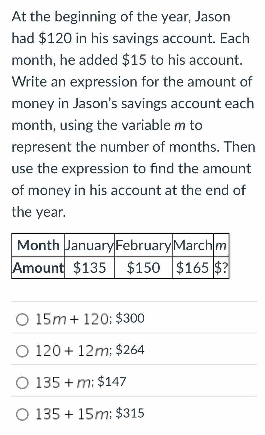 At the beginning of the year, Jason
had $120 in his savings account. Each
month, he added $15 to his account.
Write an expression for the amount of
money in Jason's savings account each
month, using the variable m to
represent the number of months. Then
use the expression to find the amount
of money in his account at the end of
the year.
15m+120; $300
120+12m; $264
135+m; $147
135+15m; $315