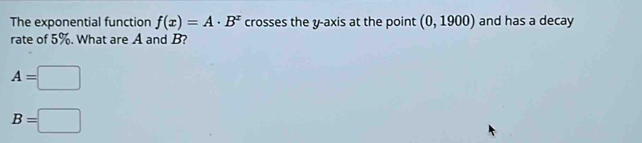 The exponential function f(x)=A· B^x crosses the y-axis at the point (0,1900) and has a decay 
rate of 5%. What are A and B?
A=□
B=□