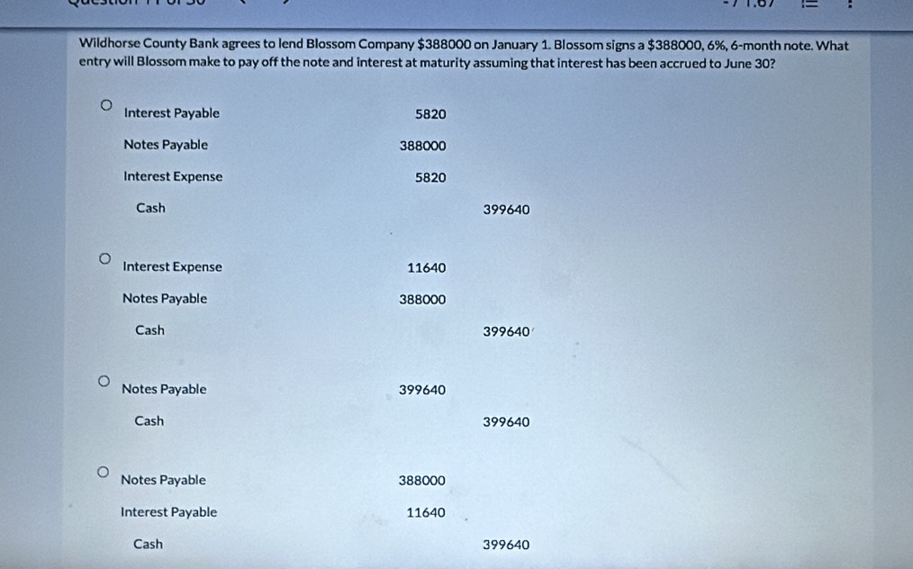 Wildhorse County Bank agrees to lend Blossom Company $388000 on January 1. Blossom signs a $388000, 6%, 6-month note. What 
entry will Blossom make to pay off the note and interest at maturity assuming that interest has been accrued to June 30? 
Interest Payable 5820
Notes Payable 388000
Interest Expense 5820
Cash 399640
Interest Expense 11640
Notes Payable 388000
Cash 399640
Notes Payable 399640
Cash 399640
Notes Payable 388000
Interest Payable 11640
Cash 399640