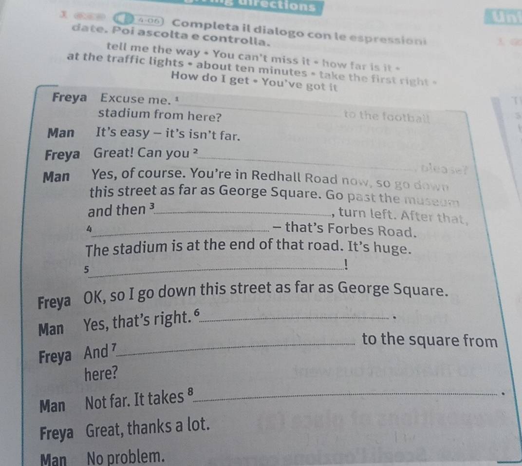 gurrections Unt
4-06 Completa il dialogo con le espression
date. Poi ascolta e controlla.
tell me the way + You can't miss it - how far is it *
at the traffic lights • about ten minutes * take the first right »
How do I get • You've got it
_
Freya Excuse me. T
stadium from here? 5
to the football

Man It's easy — it's isn't far.
Freya Great! Can you ²_
please
Man Yes, of course. You're in Redhall Road now, so go down
this street as far as George Square. Go past the museum
and then _
, turn left. After that.
4_ - that’s Forbes Road.
The stadium is at the end of that road. It’s huge.
_
5
Freya OK, so I go down this street as far as George Square.
Man Yes, that’s right._
.
_to the square from
Freya And 
here?
Man Not far. It takes ⁸_
.
Freya Great, thanks a lot.
Man No problem.