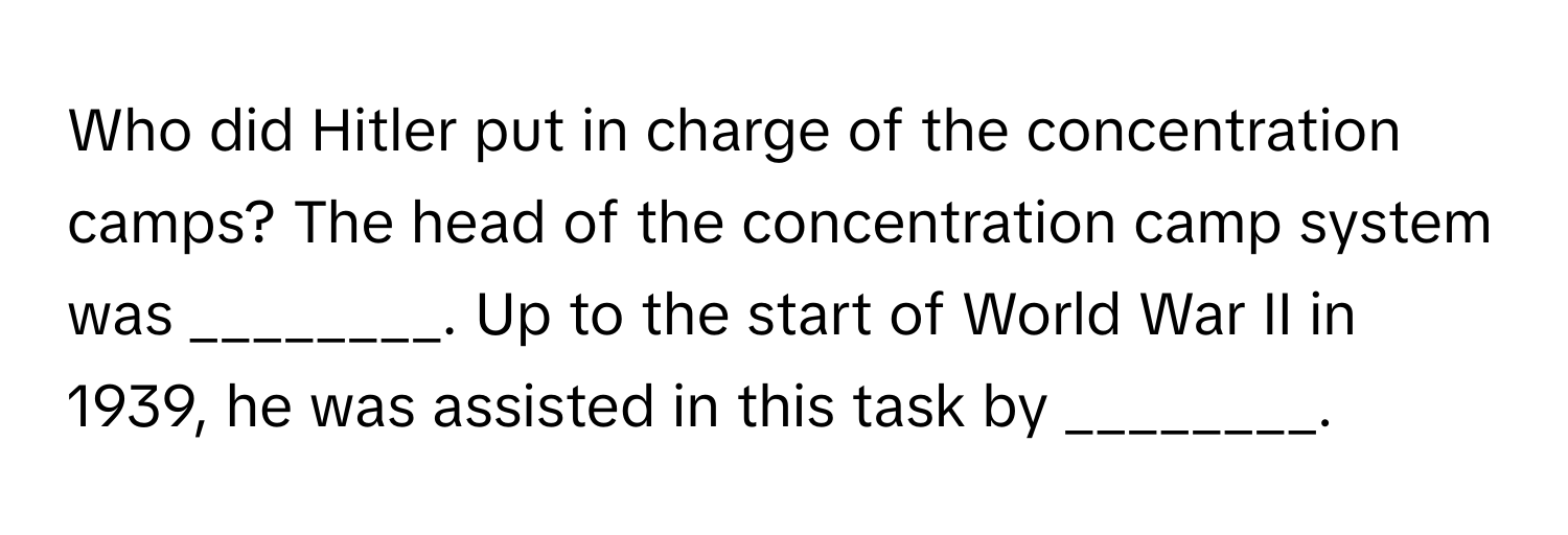 Who did Hitler put in charge of the concentration camps? The head of the concentration camp system was ________. Up to the start of World War II in 1939, he was assisted in this task by ________.