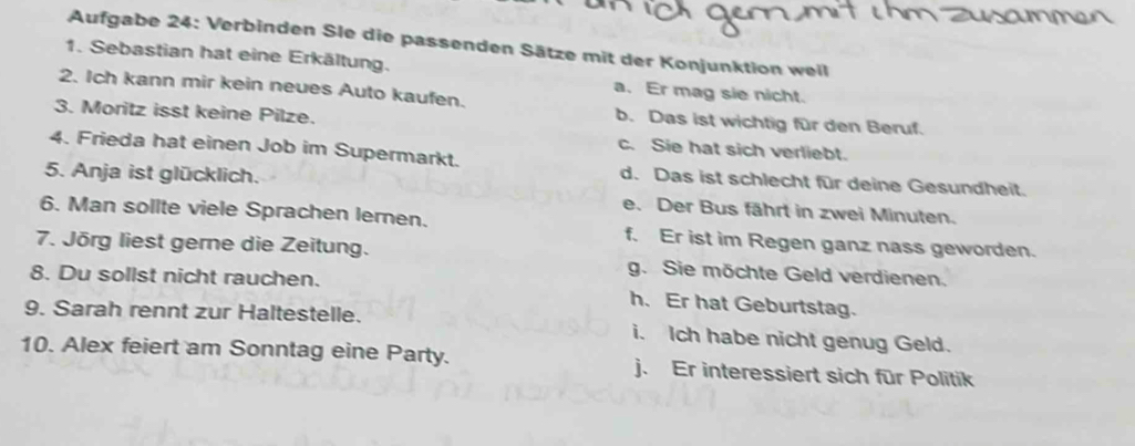 Aufgabe 24: Verbinden Sle die passenden Sätze mit der Konjunktion weil
1. Sebastian hat eine Erkältung.
2. Ich kann mir kein neues Auto kaufen.
a. Er mag sie nicht.
b. Das ist wichtig für den Beruf.
3. Moritz isst keine Pilze. c. Sie hat sich verliebt.
4. Frieda hat einen Job im Supermarkt. d. Das ist schlecht für deine Gesundheit.
5. Anja ist glücklich. e. Der Bus fährt in zwei Minuten.
6. Man sollte viele Sprachen lernen. f. Er ist im Regen ganz nass geworden.
7. Jörg liest gerne die Zeitung. g. Sie möchte Geld verdienen.
8. Du sollst nicht rauchen.
h. Er hat Geburtstag.
9. Sarah rennt zur Haltestelle. i. Ich habe nicht genug Geld.
10. Alex feiert am Sonntag eine Party. j. Er interessiert sich für Politik