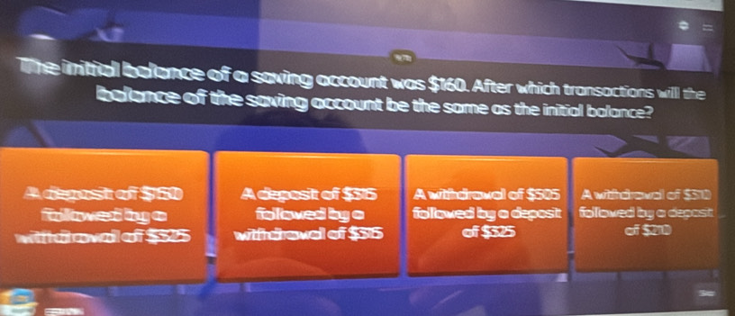 Te initial belance of a saving account was $160. After which transactions will the
belance of the saving account be the same as the initial balance?
A deost of $60 A deposit of $315 A withdrawal of $505 A withdraval of $50
fwed by e foloved by o followed by a deposi folloved by a depast
Wiidovd of $55 wihdroval of $36 of $325 of $210