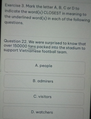 Mark the letter A, B, C or D to
indicate the word(s) CLOSEST in meaning to
the underlined word(s) in each of the following
questions.
Question 22. We were surprised to know that
over 150000 fans packed into the stadium to
support Vietnamese football team.
A. people
B. admirers
C. visitors
D. watchers