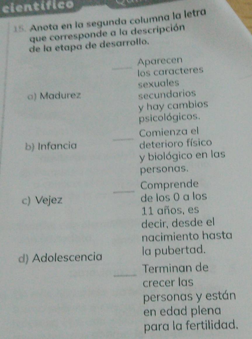 cientifico 
15. Anota en la segunda columna la letra 
que corresponde a la descripción 
de la etapa de desarrollo. 
_ 
Aparecen 
los caracteres 
sexuales 
a) Madurez secundarios 
y hay cambios 
psicológicos. 
_ 
Comienza el 
b) Infancia 
deterioro físico 
y biológico en las 
personas. 
_ 
Comprende 
c) Vejez de los 0 a los
11 años, es 
decir, desde el 
nacimiento hasta 
d) Adolescencia la pubertad. 
_ 
Terminan de 
crecer las 
personas y están 
en edad plena 
para la fertilidad.