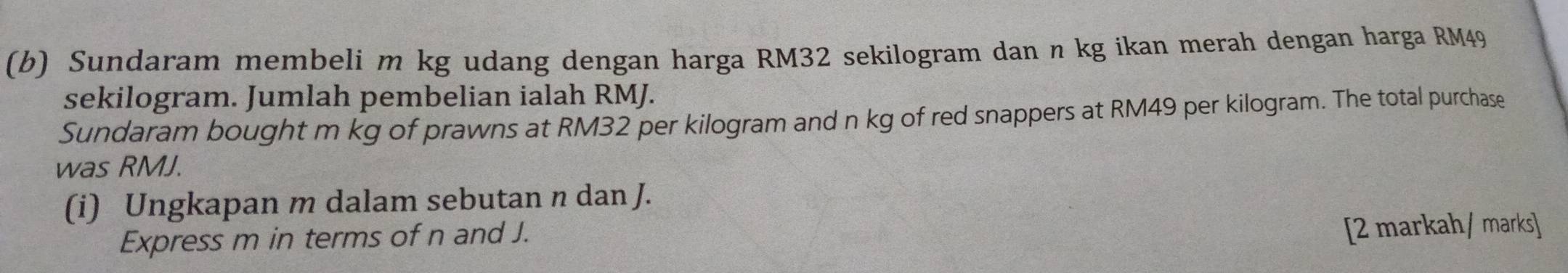 Sundaram membeli m kg udang dengan harga RM32 sekilogram dan n kg ikan merah dengan harga RM49
sekilogram. Jumlah pembelian ialah RMJ. 
Sundaram bought m kg of prawns at RM32 per kilogram and n kg of red snappers at RM49 per kilogram. The total purchase 
was RMJ. 
(i) Ungkapan m dalam sebutan n dan J. 
Express m in terms of n and J. 
[2 markah/ marks]