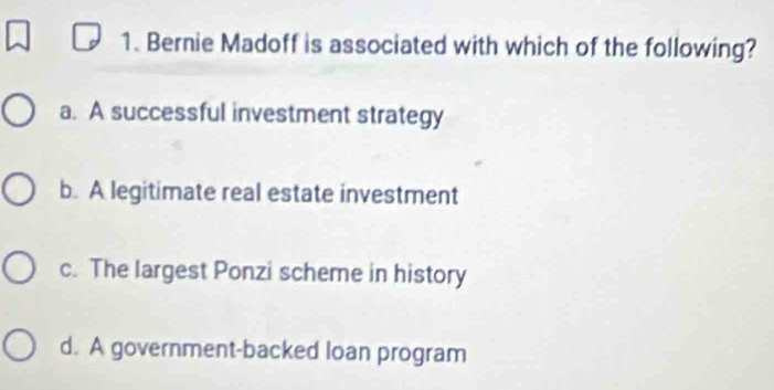 Bernie Madoff is associated with which of the following?
a. A successful investment strategy
b. A legitimate real estate investment
c. The largest Ponzi scheme in history
d. A government-backed loan program