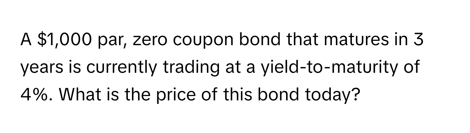 A $1,000 par, zero coupon bond that matures in 3 years is currently trading at a yield-to-maturity of 4%. What is the price of this bond today?