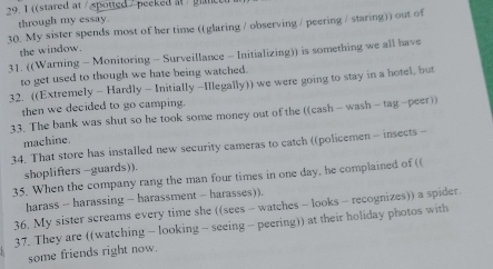 1 ((stared at / spotted / peeked at / gan 
through my essay. 
30. My sister spends most of her time ((glaring / observing / peering / staring)) out of 
the window. 
31. ((Warning - Monitoring - Surveillance - Initializing)) is something we all have 
to get used to though we hate being watched. 
32. ((Extremely - Hardly - Initially -Illegally)) we were going to stay in a hotel, but 
then we decided to go camping. 
33. The bank was shut so he took some money out of the ((cash - wash - tag-peer)) 
machine. 
34. That store has installed new security cameras to catch ((policemen - insects - 
shoplifters -guards)). 
35. When the company rang the man four times in one day, he complained of (( 
harass - harassing - harassment - harasses)). 
36. My sister screams every time she ((sees - watches - looks - recognizes)) a spider. 
37. They are ((watching - looking - seeing - peering)) at their holiday photos with 
some friends right now.