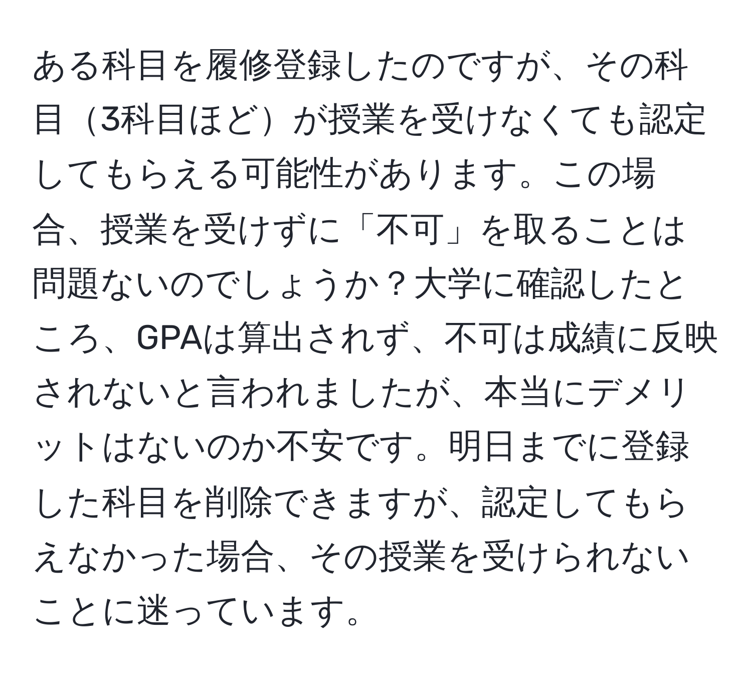 ある科目を履修登録したのですが、その科目3科目ほどが授業を受けなくても認定してもらえる可能性があります。この場合、授業を受けずに「不可」を取ることは問題ないのでしょうか？大学に確認したところ、GPAは算出されず、不可は成績に反映されないと言われましたが、本当にデメリットはないのか不安です。明日までに登録した科目を削除できますが、認定してもらえなかった場合、その授業を受けられないことに迷っています。