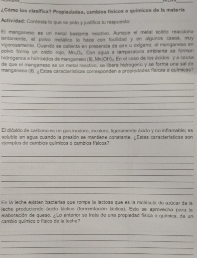 ¿Cómo los clasifica? Propiedades, cambios físicos o químicos de la matería 
Actividad: Contesta lo que se pide y justifica tu respuesta: 
El manganeso es un metal bastante reactivo. Aunque el metal solido reacciona 
lentamente, el polvo metálico lo hace con facilidad y en algunos casos, muy 
vigorosamente. Cuando se calienta en presencia de aire u oxígeno, el manganeso en 
polvo forma un oxido rojo, Mn_3O_4. Con agua a temperatura ambiente se forman 
hidrógenos e hidróxidos de manganeso (II), Mn(OH)_2 En el caso de los ácidos y a causa 
de que el manganeso es un metal reactivo, se libera hidrogeno y se forma una sal de 
manganeso (II). ¿Estas características corresponden a propiedades físicas o químicas? 
_ 
_ 
_ 
_ 
_ 
_ 
_ 
El dióxido de carbono es un gas inodoro, incoloro, ligeramente ácido y no inflamable; es 
soluble en agua cuando la presión se mantiene constante. ¿Estas características son 
ejemplos de cambios químicos o cambios físicos? 
_ 
_ 
_ 
_ 
_ 
_ 
_ 
En la leche existen bacterias que rompe la lactosa que es la molécula de azúcar de la 
leche produciendo ácido láctico (fermentación láctica). Esto se aprovecha para la 
elaboración de queso. ¿Lo anterior se trata de una propiedad física o química, de un 
cambio químico o físico de la leche? 
_ 
_ 
_ 
_