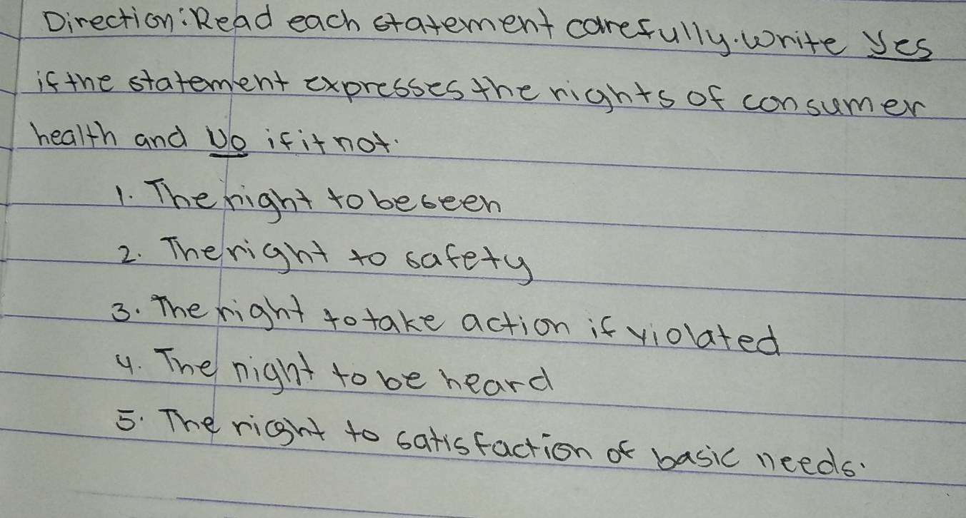 Direction: Read each statement carefully. write yes 
if the statement expresses the rights of consumer 
health and Do if it not. 
1. The right to beseen 
2. Theright to safety 
3. The right to take action if violated 
4. The night to be heard 
5. The right to satisfaction of basic needs?