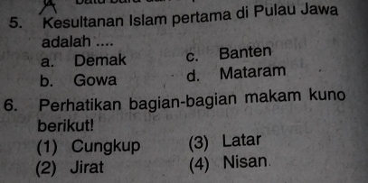 Kesultanan Islam pertama di Pulau Jawa
adalah ....
a. Demak c. Banten
b. Gowa d. Mataram
6. Perhatikan bagian-bagian makam kuno
berikut!
(1) Cungkup (3) Latar
(2) Jirat (4) Nisan