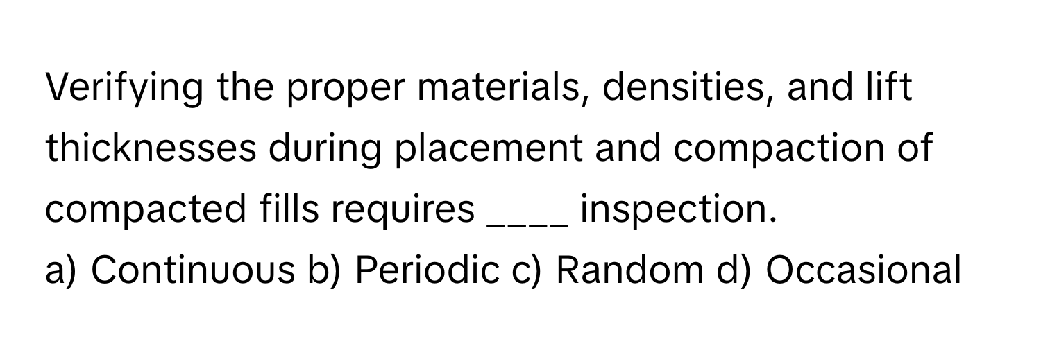 Verifying the proper materials, densities, and lift thicknesses during placement and compaction of compacted fills requires ____ inspection.

a) Continuous b) Periodic c) Random d) Occasional