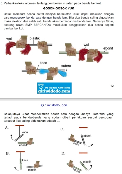 Perhatikan teks informasi tentang pemberian muatan pada benda berikut.
GOSOK-GOSOK YUK
Untuk membuat benda netral menjadi bermuatan listrik dapat dilakukan dengan
cara menggosok benda satu dengan benda lain. Bila dua benda saling digosokkan
maka elektron dari salah satu benda akan berpindah ke benda lain. Namanya Sinar,
seorang siswa SMP BERCAHAYA melakukan penggosokan dua benda seperti
gambar berikut.
giriwidodo.com
Selanjutnya Sinar mendekatkan benda satu dengan lainnya. Interaksi yang
terjadi pada benda-benda yang sudah diberi perlakuan sesuai percobaan
tersebut jika saling didekatkan adalah ...
A
C.
B.
D