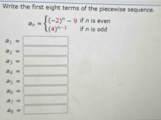 Write the first eight terms of the piecewise sequence. 
if n is even
a_n=beginarrayl (-2)^n-9 (4)^n-1endarray. if n is odd
a_1=
a_2=
a_3=
a_4=
a_5=
a_6=
a_7=
a_8=