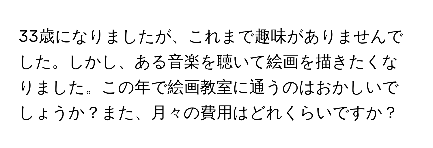 33歳になりましたが、これまで趣味がありませんでした。しかし、ある音楽を聴いて絵画を描きたくなりました。この年で絵画教室に通うのはおかしいでしょうか？また、月々の費用はどれくらいですか？