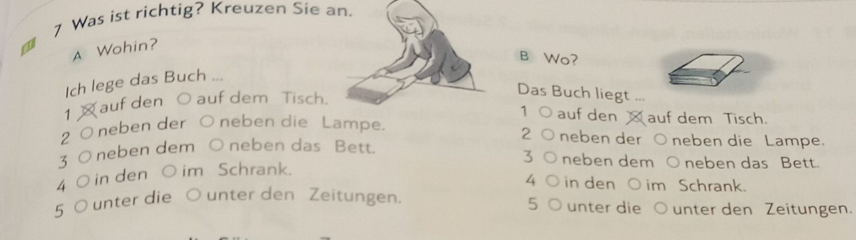 Was ist richtig? Kreuzen Sie an.
A Wohin?
B Wo?
Ich lege das Buch ...
1 auf den O auf dem Tisch.
Das Buch liegt ...
1 aufden auf dem Tisch.
2 O neben der O neben die Lampe.
2 neben der O neben die Lampe.
3 O neben dem ○ neben das Bett.
3 neben dem ○ neben das Bett.
4 ( ) in den ○ im Schrank.
4 in den O im Schrank.
5
5 O unter die O unter den Zeitungen. unter die ○ unter den Zeitungen.