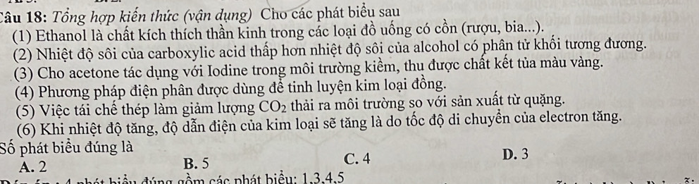 Tổng hợp kiến thức (vận dụng) Cho các phát biểu sau
(1) Ethanol là chất kích thích thần kinh trong các loại đồ uống có cồn (rượu, bia...).
(2) Nhiệt độ sôi của carboxylic acid thấp hơn nhiệt độ sôi của alcohol có phân tử khổi tương đương.
(3) Cho acetone tác dụng với Iodine trong môi trường kiềm, thu được chất kết tủa màu vàng.
(4) Phương pháp điện phân được dùng để tinh luyện kim loại đồng.
(5) Việc tái chế thép làm giảm lượng CO_2 thải ra môi trường so với sản xuất từ quặng.
(6) Khi nhiệt độ tăng, độ dẫn điện của kim loại sẽ tăng là do tốc độ di chuyển của electron tăng.
Số phát biểu đúng là
A. 2 B. 5 C. 4 D. 3
biều đúng gồm các phát biểu: 1. 3. 4.5