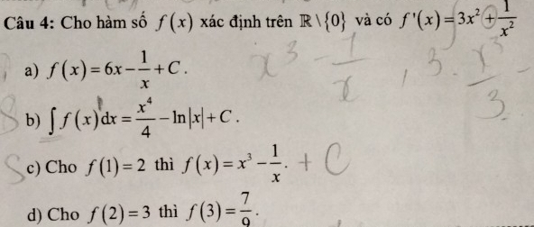 Cho hàm số f(x) xác định trên Rvee  0 và có f'(x)=3x^2+ 1/x^2 
a) f(x)=6x- 1/x +C.
b) ∈t f(x)dx= x^4/4 -ln |x|+C.
c) Cho f(1)=2 thì f(x)=x^3- 1/x .
d) Cho f(2)=3 thì f(3)= 7/9 .