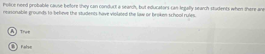 Police need probable cause before they can conduct a search, but educators can legally search students when there are
reasonable grounds to believe the students have violated the law or broken school rules.
A) True
B False