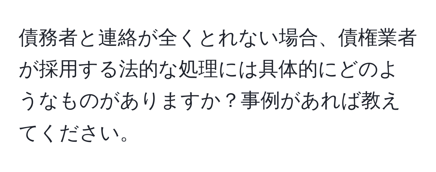 債務者と連絡が全くとれない場合、債権業者が採用する法的な処理には具体的にどのようなものがありますか？事例があれば教えてください。